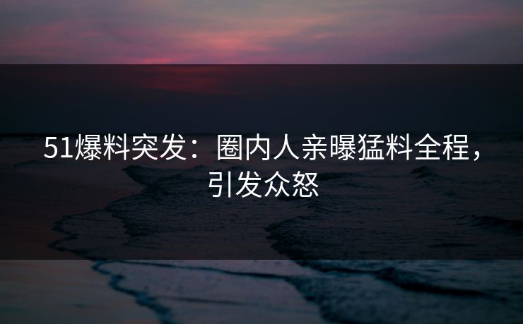 51爆料突发：圈内人亲曝猛料全程，引发众怒