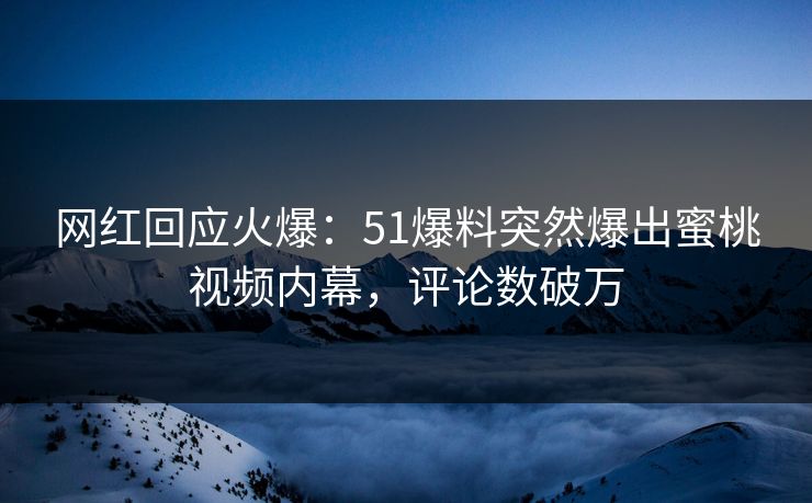 网红回应火爆：51爆料突然爆出蜜桃视频内幕，评论数破万