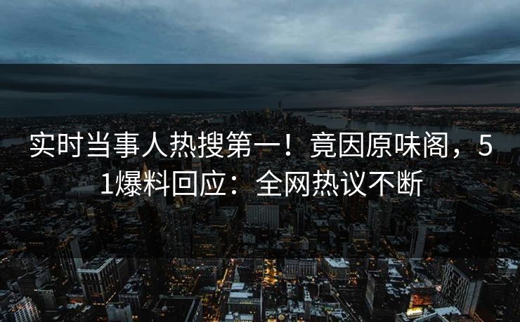 实时当事人热搜第一！竟因原味阁，51爆料回应：全网热议不断