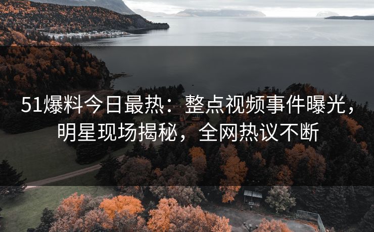 51爆料今日最热：整点视频事件曝光，明星现场揭秘，全网热议不断