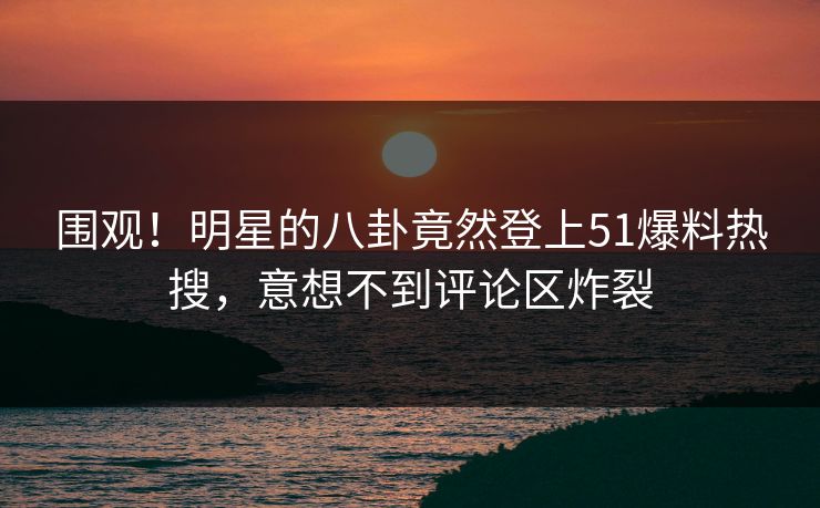 围观！明星的八卦竟然登上51爆料热搜，意想不到评论区炸裂