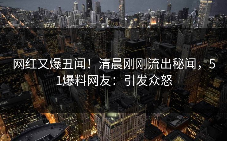 网红又爆丑闻！清晨刚刚流出秘闻，51爆料网友：引发众怒
