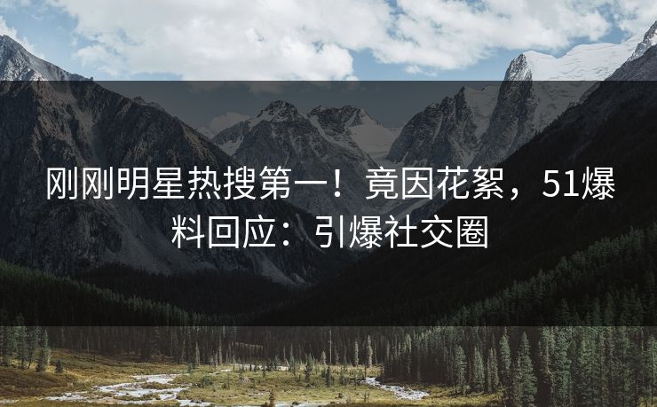 刚刚明星热搜第一！竟因花絮，51爆料回应：引爆社交圈