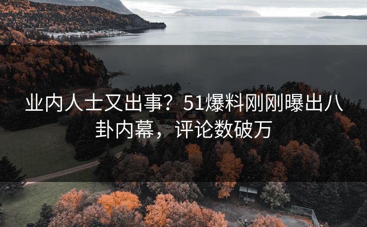 业内人士又出事？51爆料刚刚曝出八卦内幕，评论数破万