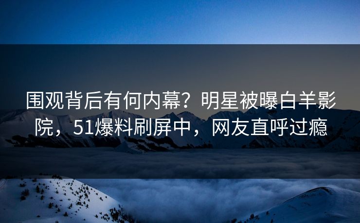 围观背后有何内幕？明星被曝白羊影院，51爆料刷屏中，网友直呼过瘾