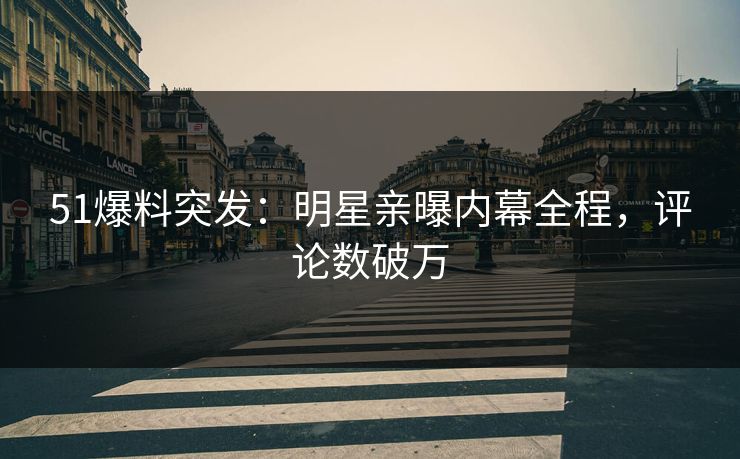 51爆料突发：明星亲曝内幕全程，评论数破万