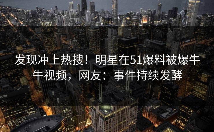 发现冲上热搜！明星在51爆料被爆牛牛视频，网友：事件持续发酵