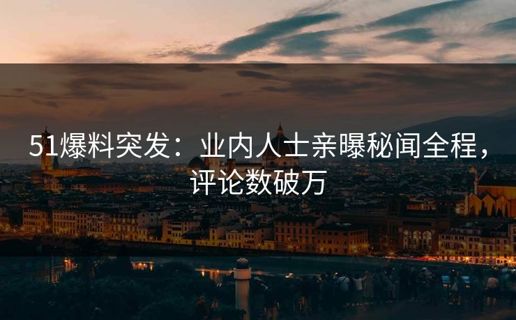 51爆料突发：业内人士亲曝秘闻全程，评论数破万