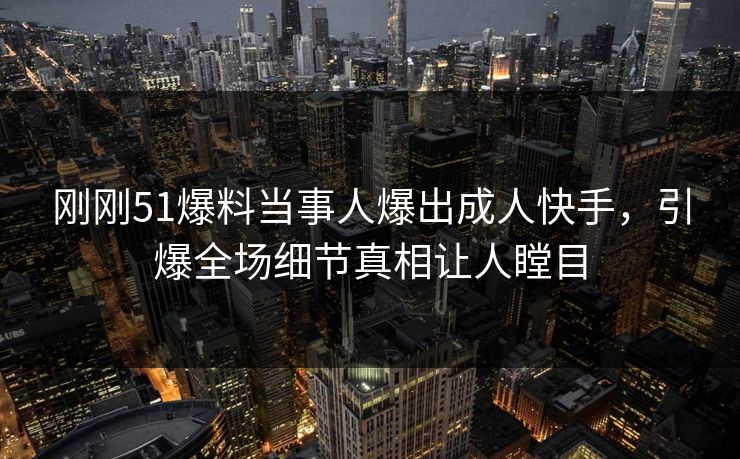 刚刚51爆料当事人爆出成人快手，引爆全场细节真相让人瞠目