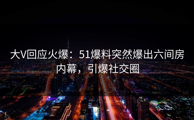 大V回应火爆：51爆料突然爆出六间房内幕，引爆社交圈