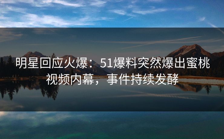 明星回应火爆：51爆料突然爆出蜜桃视频内幕，事件持续发酵