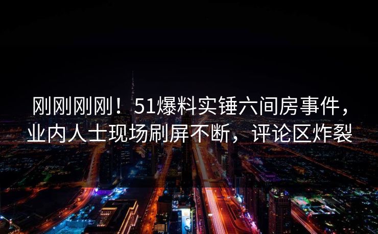 刚刚刚刚！51爆料实锤六间房事件，业内人士现场刷屏不断，评论区炸裂