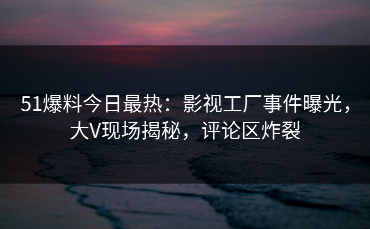 51爆料今日最热：影视工厂事件曝光，大V现场揭秘，评论区炸裂