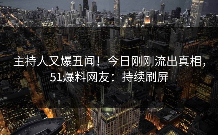 主持人又爆丑闻！今日刚刚流出真相，51爆料网友：持续刷屏
