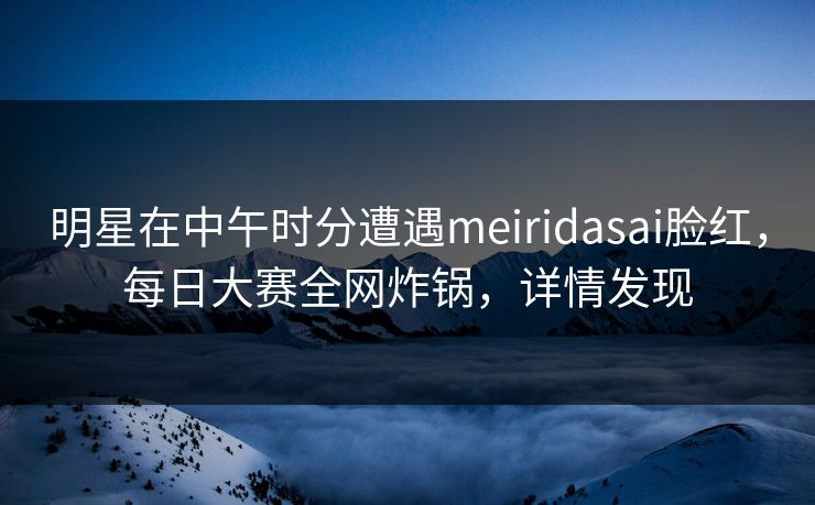 明星在中午时分遭遇meiridasai脸红，每日大赛全网炸锅，详情发现