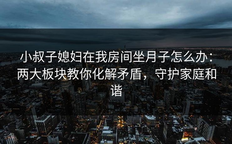 小叔子媳妇在我房间坐月子怎么办：两大板块教你化解矛盾，守护家庭和谐