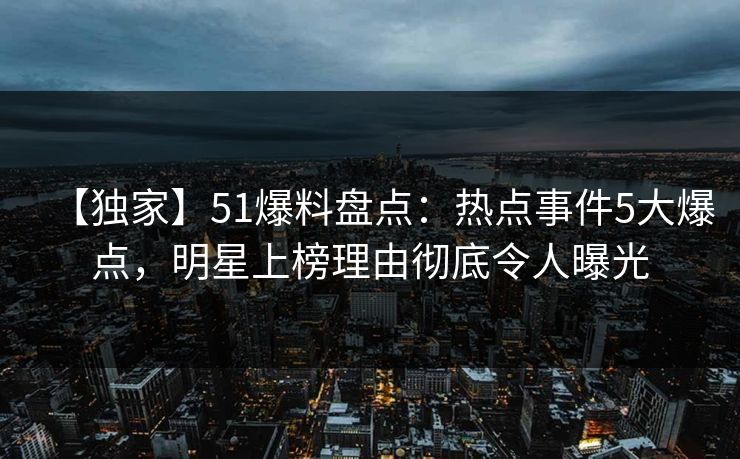 【独家】51爆料盘点：热点事件5大爆点，明星上榜理由彻底令人曝光