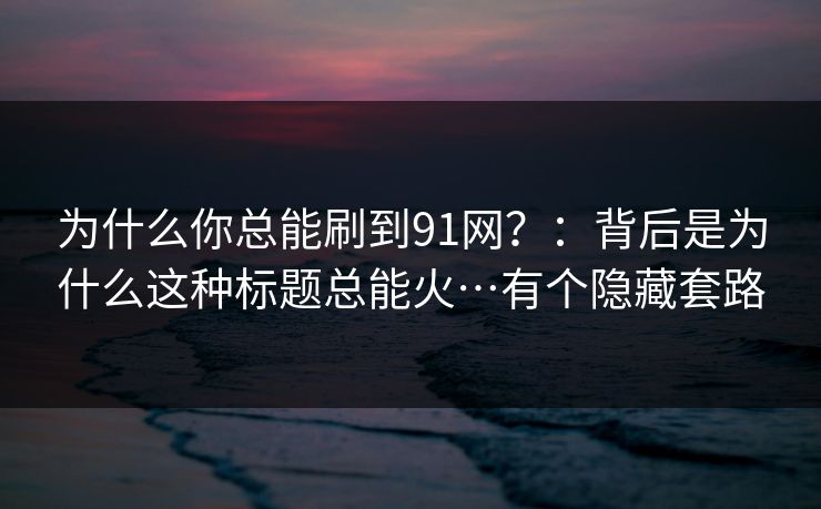 为什么你总能刷到91网?:背后是为什么这种标题总能火…有个隐藏套路