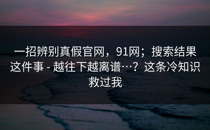 一招辨别真假官网，91网；搜索结果这件事 - 越往下越离谱…？这条冷知识救过我
