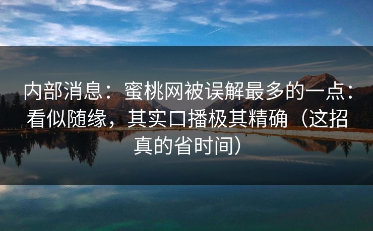 内部消息：蜜桃网被误解最多的一点：看似随缘，其实口播极其精确（这招真的省时间）