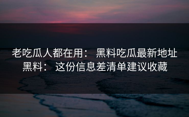 老吃瓜人都在用： 黑料吃瓜最新地址黑料： 这份信息差清单建议收藏