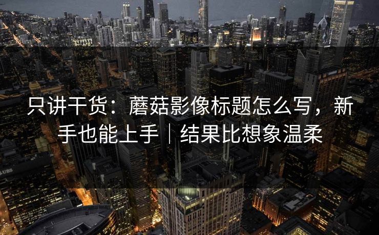 只讲干货：蘑菇影像标题怎么写，新手也能上手｜结果比想象温柔