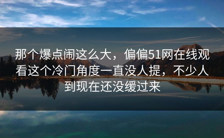 那个爆点闹这么大，偏偏51网在线观看这个冷门角度一直没人提，不少人到现在还没缓过来