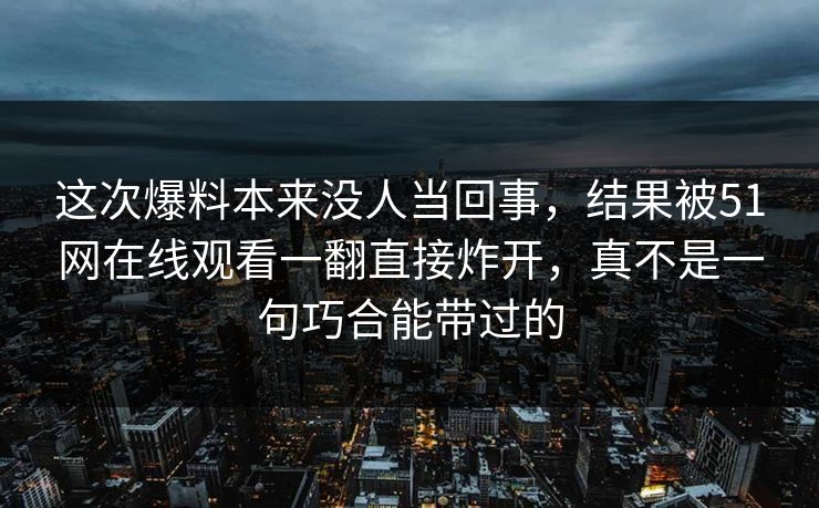 这次爆料本来没人当回事，结果被51网在线观看一翻直接炸开，真不是一句巧合能带过的