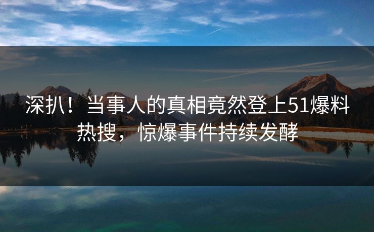 深扒！当事人的真相竟然登上51爆料热搜，惊爆事件持续发酵