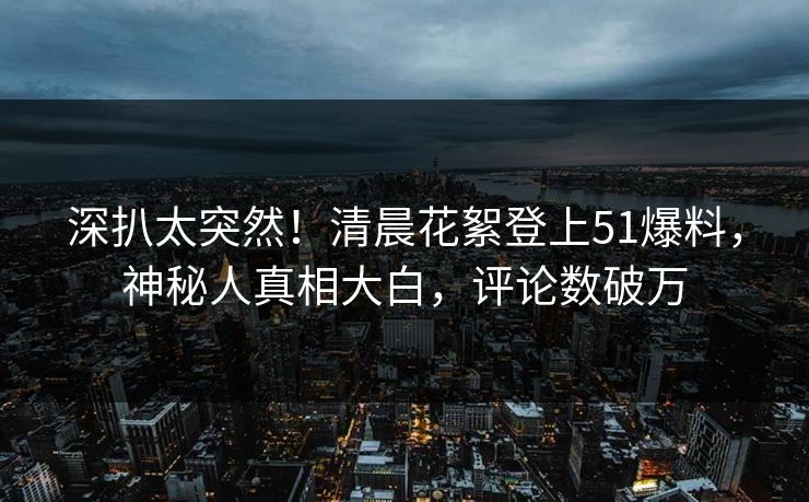 深扒太突然！清晨花絮登上51爆料，神秘人真相大白，评论数破万