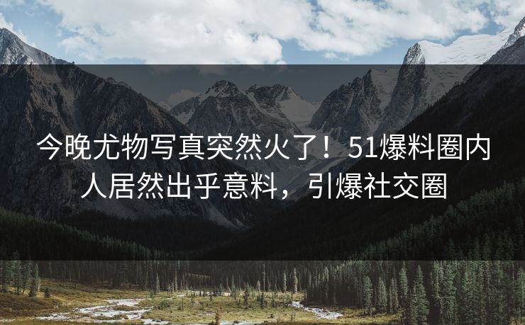 今晚尤物写真突然火了！51爆料圈内人居然出乎意料，引爆社交圈
