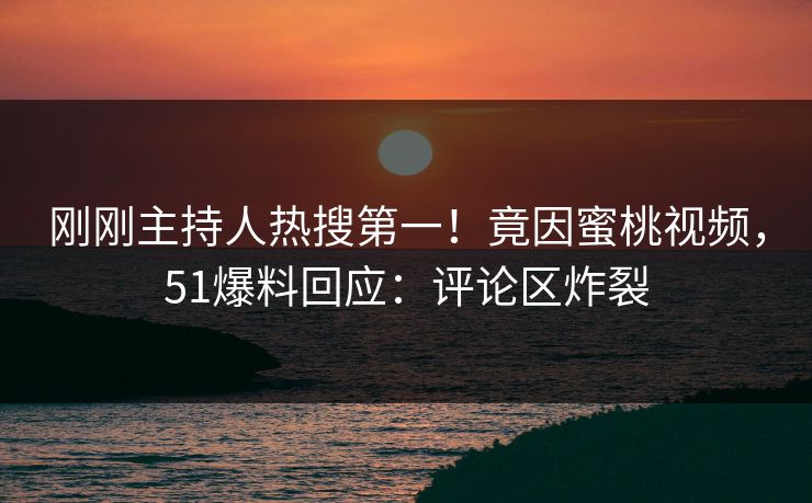 刚刚主持人热搜第一！竟因蜜桃视频，51爆料回应：评论区炸裂