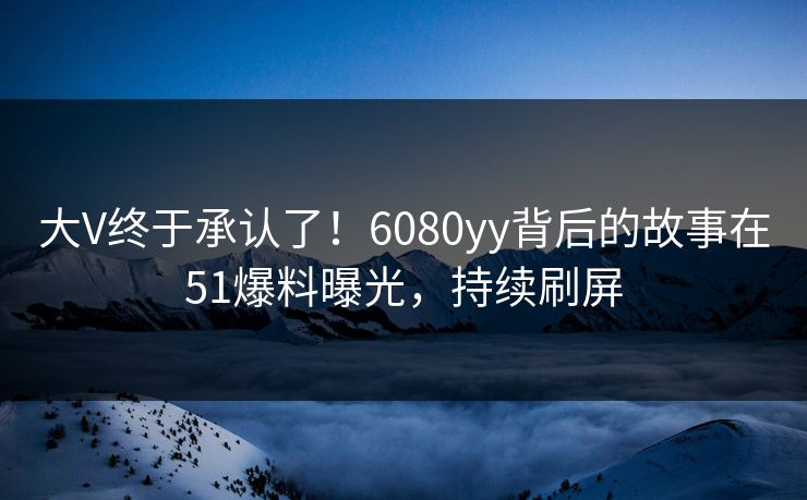 大V终于承认了！6080yy背后的故事在51爆料曝光，持续刷屏