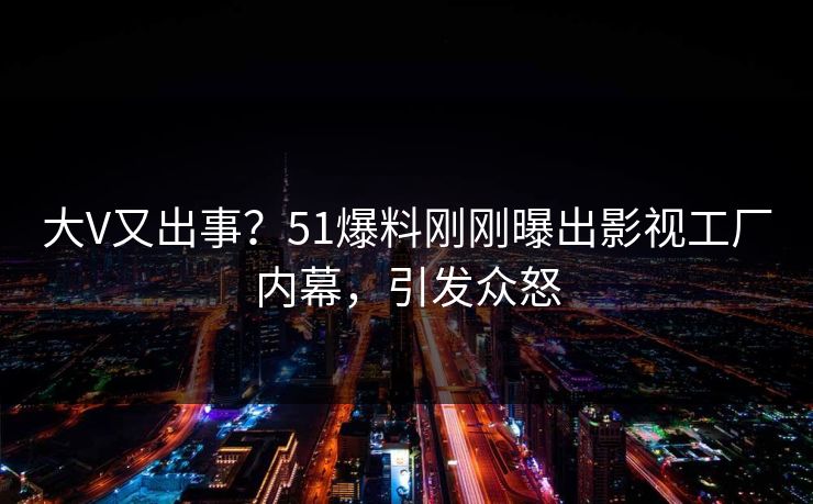 大V又出事？51爆料刚刚曝出影视工厂内幕，引发众怒