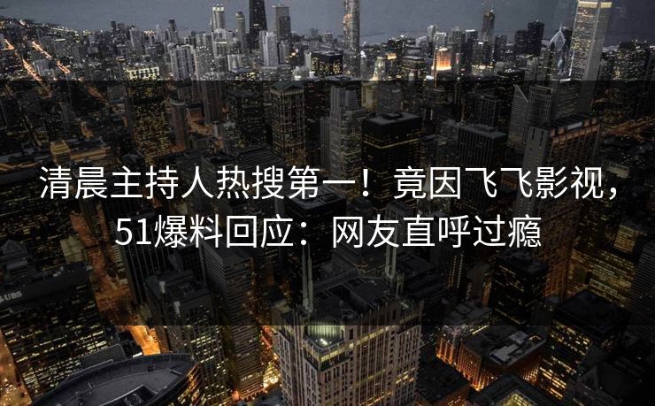 清晨主持人热搜第一！竟因飞飞影视，51爆料回应：网友直呼过瘾