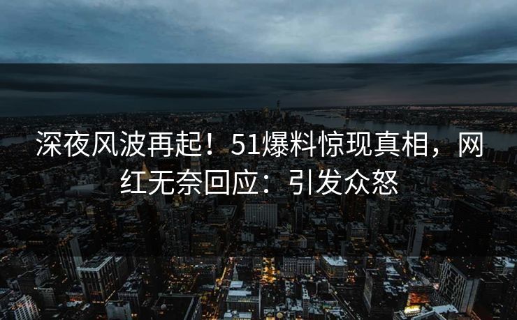 深夜风波再起！51爆料惊现真相，网红无奈回应：引发众怒