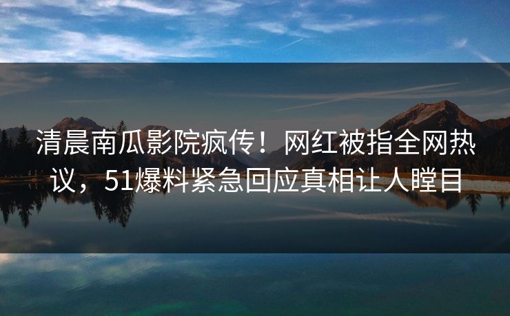 清晨南瓜影院疯传！网红被指全网热议，51爆料紧急回应真相让人瞠目