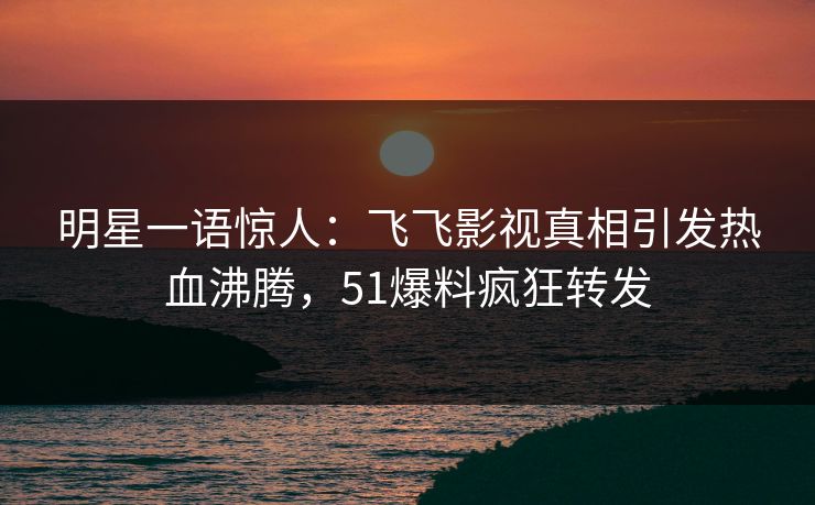 明星一语惊人：飞飞影视真相引发热血沸腾，51爆料疯狂转发