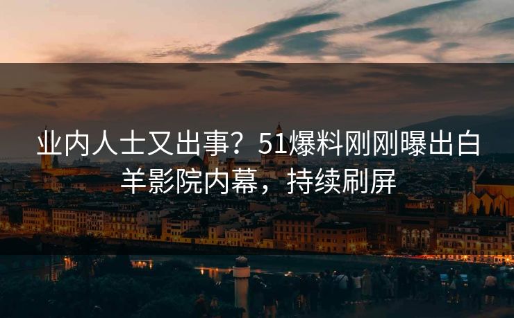 业内人士又出事？51爆料刚刚曝出白羊影院内幕，持续刷屏
