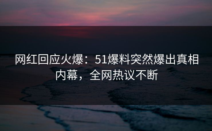 网红回应火爆：51爆料突然爆出真相内幕，全网热议不断