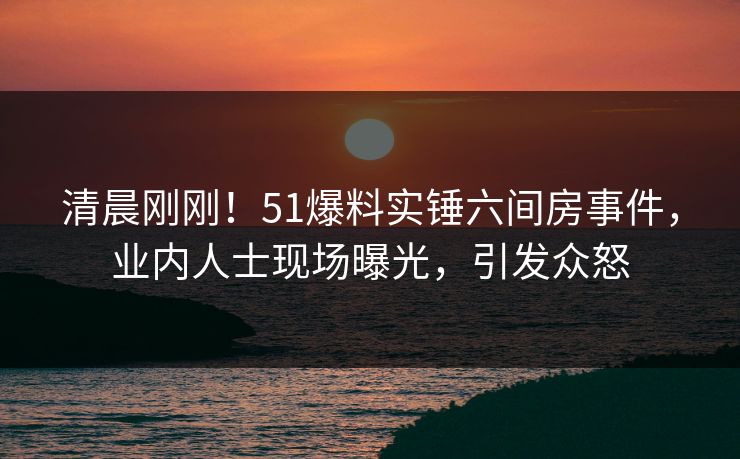 清晨刚刚！51爆料实锤六间房事件，业内人士现场曝光，引发众怒