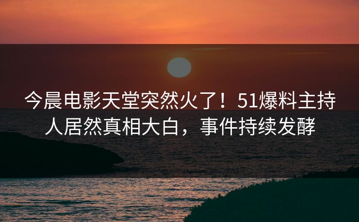 今晨电影天堂突然火了！51爆料主持人居然真相大白，事件持续发酵