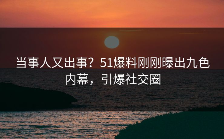 当事人又出事？51爆料刚刚曝出九色内幕，引爆社交圈