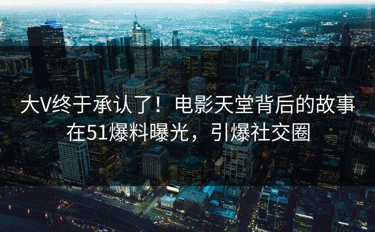 大V终于承认了！电影天堂背后的故事在51爆料曝光，引爆社交圈