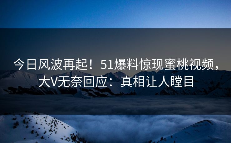 今日风波再起！51爆料惊现蜜桃视频，大V无奈回应：真相让人瞠目