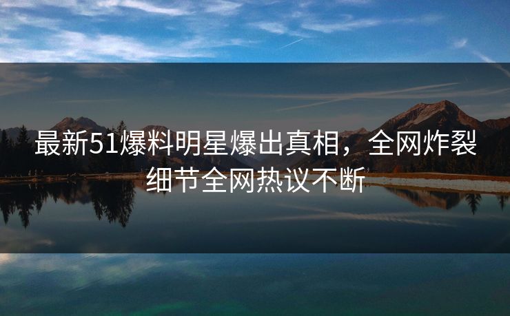 最新51爆料明星爆出真相，全网炸裂细节全网热议不断