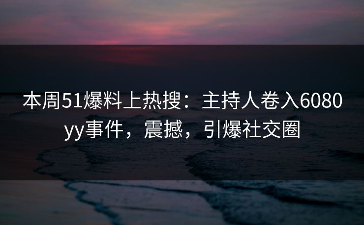 本周51爆料上热搜：主持人卷入6080yy事件，震撼，引爆社交圈