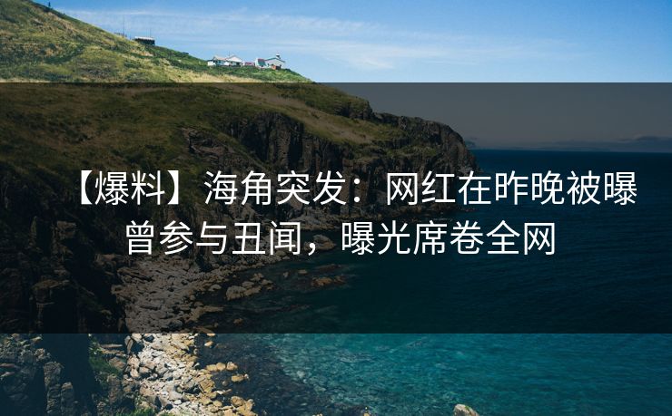 【爆料】海角突发：网红在昨晚被曝曾参与丑闻，曝光席卷全网