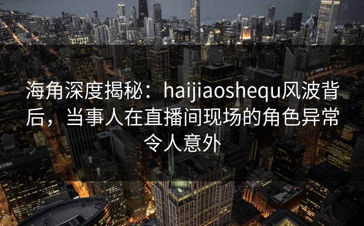 海角深度揭秘：haijiaoshequ风波背后，当事人在直播间现场的角色异常令人意外