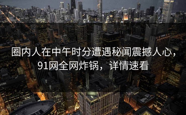 圈内人在中午时分遭遇秘闻震撼人心，91网全网炸锅，详情速看